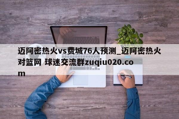 邁阿密熱火vs費(fèi)城76人預(yù)測(cè)_邁阿密熱火對(duì)籃網(wǎng) 球迷交流群zuqiu020.com